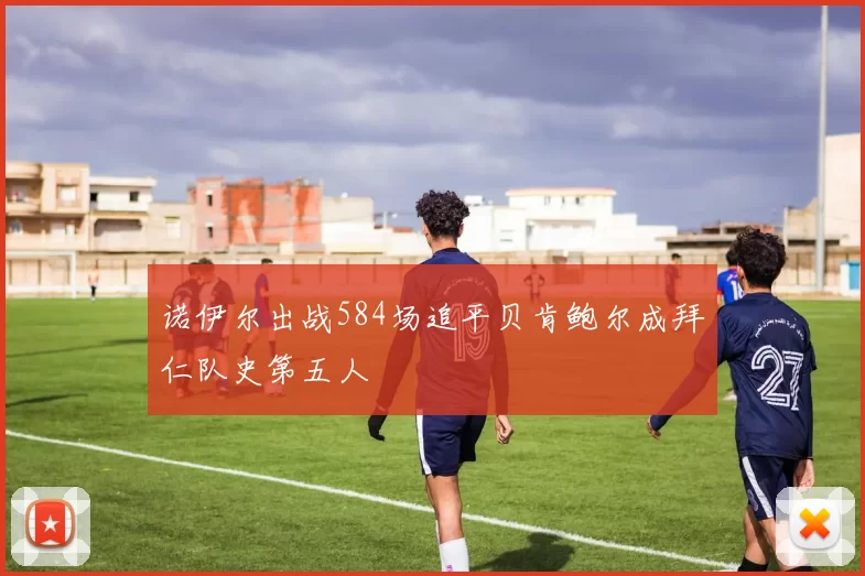 诺伊尔出战584场追平贝肯鲍尔成拜仁队史第五人