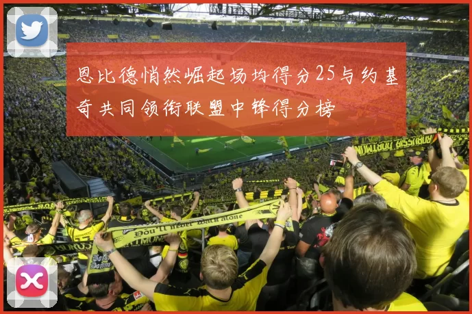 恩比德悄然崛起场均得分25与约基奇共同领衔联盟中锋得分榜