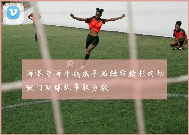 海港与海牛战成平局杨希精彩内切破门助球队争取分数