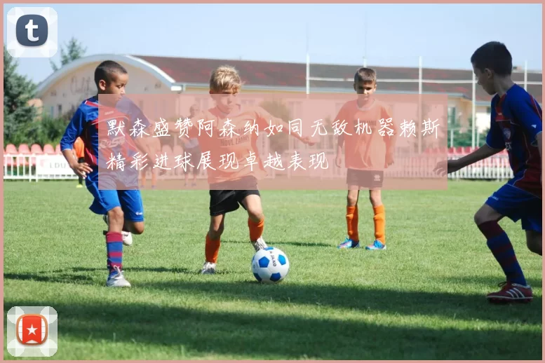 默森盛赞阿森纳如同无敌机器赖斯精彩进球展现卓越表现