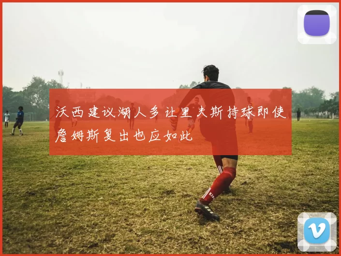 沃西建议湖人多让里夫斯持球即使詹姆斯复出也应如此