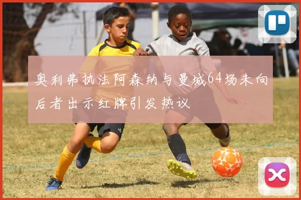 奥利弗执法阿森纳与曼城64场未向后者出示红牌引发热议