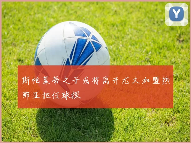斯帕莱蒂之子或将离开尤文加盟热那亚担任球探