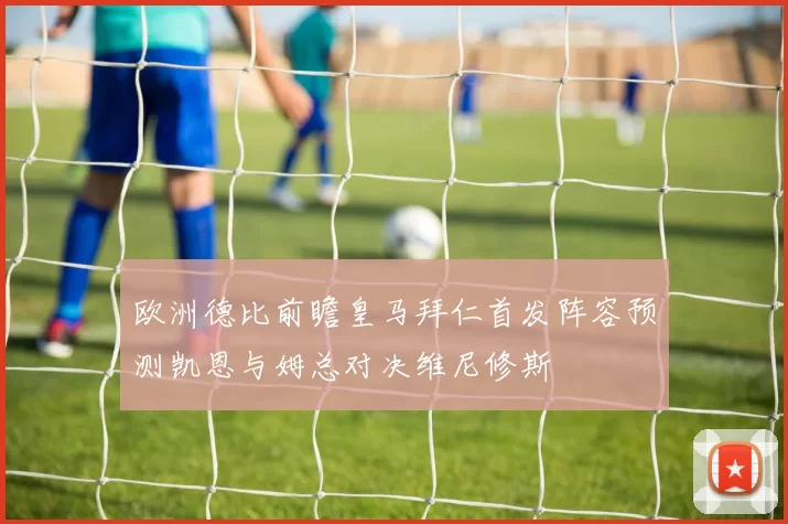 欧洲德比前瞻皇马拜仁首发阵容预测凯恩与姆总对决维尼修斯