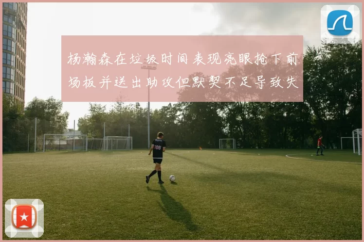 杨瀚森在垃圾时间表现亮眼抢下前场板并送出助攻但默契不足导致失误