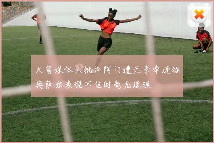 火箭媒体人批评阿门遭无辜牵连称奥萨尔表现不佳时毫无道理