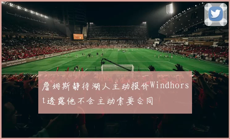詹姆斯静待湖人主动报价Windhorst透露他不会主动索要合同