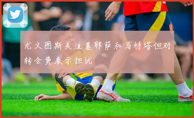 尤文图斯关注基耶萨和马特塔但对转会费表示担忧