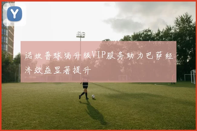 诺坎普球场升级VIP服务助力巴萨经济效益显著提升