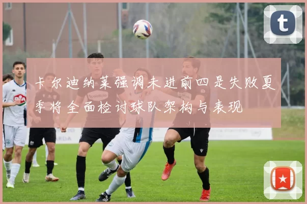 卡尔迪纳莱强调未进前四是失败夏季将全面检讨球队架构与表现