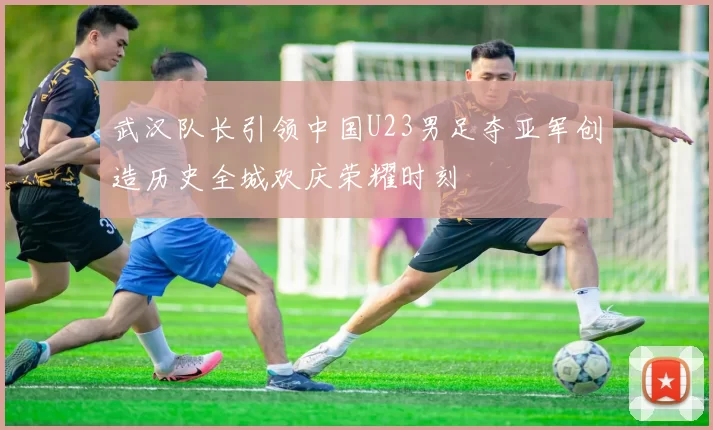 武汉队长引领中国U23男足夺亚军创造历史全城欢庆荣耀时刻