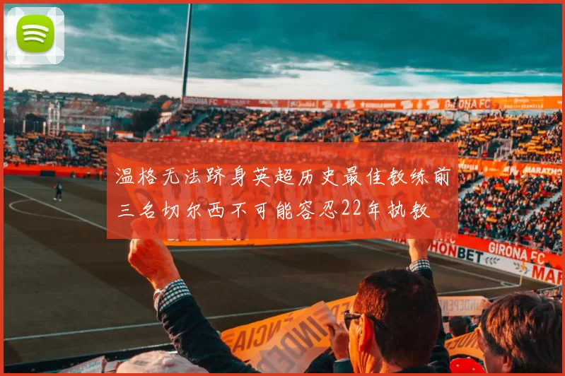 温格无法跻身英超历史最佳教练前三名切尔西不可能容忍22年执教
