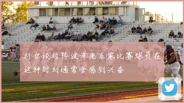 科尔谈对阵波津老东家比赛球员在这种时刻通常会感到兴奋