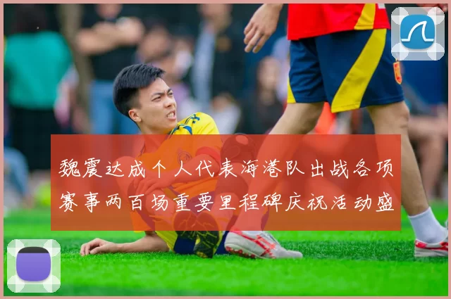 魏震达成个人代表海港队出战各项赛事两百场重要里程碑庆祝活动盛况回顾