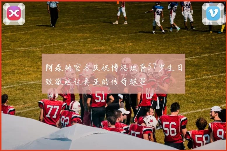 阿森纳官方庆祝博格坎普57岁生日致敬这位真正的传奇球星