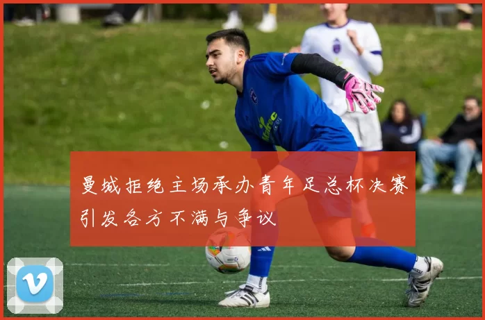 曼城拒绝主场承办青年足总杯决赛引发各方不满与争议