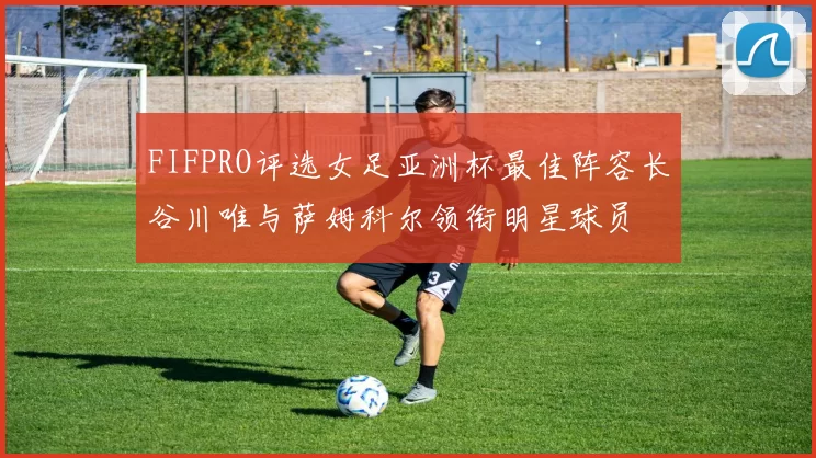 FIFPRO评选女足亚洲杯最佳阵容长谷川唯与萨姆科尔领衔明星球员